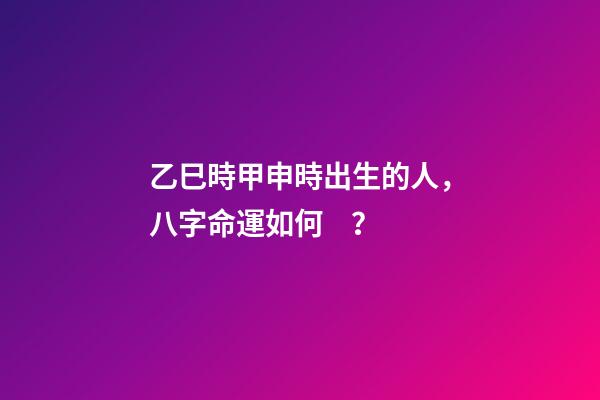 乙巳時甲申時出生的人，八字命運如何？